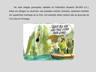 As mais antigas gravações, datadas do Paleolítico Superior (40.000 a.C.),
feitas em abrigos ou cavernas, nas paredes e tectos rochosos, aparecem também
em superfícies rochosas ao ar livre. Um exemplo disso mesmo são as gravuras de
Foz Côa em Portugal.
 