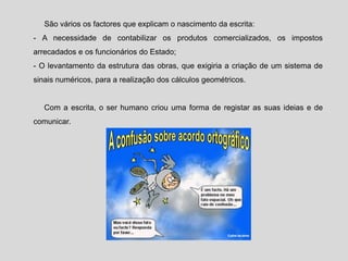 São vários os factores que explicam o nascimento da escrita:
- A necessidade de contabilizar os produtos comercializados, os impostos
arrecadados e os funcionários do Estado;
- O levantamento da estrutura das obras, que exigiria a criação de um sistema de
sinais numéricos, para a realização dos cálculos geométricos.
Com a escrita, o ser humano criou uma forma de registar as suas ideias e de
comunicar.
 