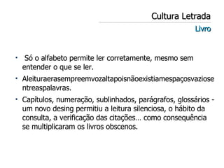 Cultura Letrada Livro Só o alfabeto permite ler corretamente, mesmo sem entender o que se ler.  Aleituraerasempreemvozaltapoisnãoexistiamespaçosvaziosentreaspalavras. Capítulos, numeração, sublinhados, parágrafos, glossários - um novo desing permitiu a leitura silenciosa, o hábito da consulta, a verificação das citações… como consequência se multiplicaram os livros obscenos. 
