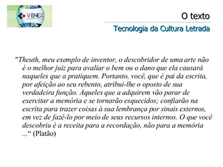 O texto Tecnologia da Cultura Letrada " Theuth, meu exemplo de inventor, o descobridor de uma arte não é o melhor juiz para avaliar o bem ou o dano que ela causará naqueles que a pratiquem. Portanto, você, que é pai da escrita, por afeição ao seu rebento, atribui-lhe o oposto de sua verdadeira função. Aqueles que a adquirem vão parar de exercitar a memória e se tornarão esquecidos; confiarão na escrita para trazer coisas à sua lembrança por sinais externos, em vez de fazê-lo por meio de seus recursos internos. O que você descobriu é a receita para a recordação, não para a memória ... “ (Platão) 