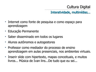 Cultura Digital Interatividade, multimídias... Internet como fonte de pesquisa e como espaço para aprendizagem Educação Permanente Saber disseminado em todos os lugares Alunos autônomos e autogestores Professor como mediador do processo de ensino aprendizagem em aulas presenciais, nos ambientes virtuais. Inserir slide com hipertexto, mapas conceituais, e muitos livros... Música de Ivan lins...De tudo que eu sei... 