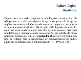 Cultura Digital Hipertextos Hipertexto é uma rede composta de nós ligados por conexões. Os  nós  podem ser palavras, páginas, imagens ou partes de imagens, seqüências sonoras, referência a documentos complexos que podem ser eles mesmos hipertextos. Os nós não estão ligados linearmente, como em uma corda ou como nos elos de uma corrente mas cada um deles, ou a maioria, estende suas conexões em estrela, de modo reticular. Juntamente com o  visualizador  (browser) representa um tipo de sistema para a organização de conhecimentos ou dados, aquisição de informações e comunicação ( Lévy , 1993, p. 33).  