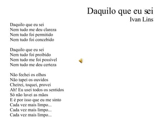 Daquilo que eu sei Ivan Lins Daquilo que eu sei Nem tudo me deu clareza Nem tudo foi permitido Nem tudo foi concebido Daquilo que eu sei Nem tudo foi proibido Nem tudo me foi possível Nem tudo me deu certeza Não fechei os olhos Não tapei os ouvidos Cheirei, toquei, provei Ah! Eu usei todos os sentidos Só não lavei as mãos E é por isso que eu me sinto Cada vez mais limpo... Cada vez mais limpo... Cada vez mais limpo... 