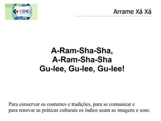 Arrame Xá Xá Para conservar os costumes e tradições, para se comunicar e  para renovar as práticas culturais os índios usam as imagens e sons.  A-Ram-Sha-Sha, A-Ram-Sha-Sha Gu-lee, Gu-lee, Gu-lee! 