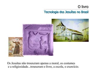 O livro Tecnologia dos Jesuítas no Brasil Os Jesuítas não trouxeram apenas a moral, os costumes e a religiosidade...trouxeram o livro, a escola, o exercício. 