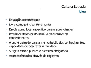 Cultura Letrada Livro Educação sistematizada Livro como principal ferramenta Escola como local específico para a aprendizagem Professor detentor do saber e transmissor de conhecimentos Aluno é treinado para a memorização dos conhecimentos, capacidade de descrever a realidade. Surge a escola pública e o ensino obrigatório Acordos firmados através de registros 