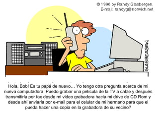Hol a, Bob! Es tu papá de nuevo… Yo tengo otra pregunta acerca de mi nueva computadora. Puedo grabar una película de la TV a cable y después transmitirla por fax desde mi video grabadora hacia mi drive de CD Rom y desde ahí enviarla por e-mail para el celular de mi hermano para que el pueda hacer una copia en la grabadora de su vecino? 
