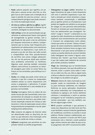 Saúde de Crianças e Adolescentes na Era Digital
10
• Nude: palavra popular que signiﬁca um pe-
dido para a pessoa enviar uma foto ou ima-
gem nua ou sem roupas com a intenção de se
expor à opinião de outra (ou outras) – ato ou
comportamento perigoso que pode caracteri-
zar crime de exploração sexual.
• On-line ou online e oﬀ-line ou oﬄine: signiﬁ-
ca estar ligado ou conectado à Internet ou ao
contrário, desligado ou desconectado.
• Self-cutting: cortes de automutilação que ge-
ralmente as adolescentes fazem como gestos
de autoagressão ou gestos suicidas, com o
signiﬁcado de não sentir a dor do sofrimento
por bloqueio emocional ou afetivo. Compor-
tamento que se tornou mais frequente prin-
cipalmente em adolescentes com transtornos
alimentares ou depressivos e que assim ex-
pressam a sua dor em fotos nas redes sociais
e compartilham este feito pseudo-heroico
de sacrifício com outras colegas adolescen-
tes, em vez de procurar ajuda para resolver
seus problemas emocionais ou familiares.
Algumas usam piercing também colocando
objetos como brincos ou pulseiras ou fazen-
do tatuagens para cobrir os cortes feitos nos
braços ou nos tornozelos, para disfarçar as ci-
catrizes.
• Senha: um código que pode conter letras ou
números e que dá o acesso ao computador,
telefone celular ou outros dispositivos com
acesso a programas e aplicativos. É sempre
pessoal e intransferível e uma medida de se-
gurança e privacidade.
• Sexting: mensagens, fotos ou vídeos de con-
teúdo sexual que são transmitidas como com-
portamentos de sedução ou atração de outra
pessoa através da Internet e que pode carac-
terizar exposição corporal de criança ou ado-
lescente e crime de exploração sexual online.
Frequentemente acompanham o ato de cyber-
bullying entre adolescentes.
• Site: conjunto de páginas da Internet sobre
um determinado tema ou descritivo de um
autor ou que descreve uma instituição como
se fosse um cartão-de-visitas e contato.
• Software: programas que permitem ao com-
putador realizar as tarefas programadas.
• Videogames ou jogos online: desenhos ou
jogos interativos de ação e muito dinamismo
com sons e coloridos espantosos e que cha-
mam a atenção por serem atraentes e reque-
rerem bastante concentração e habilidade
para se ganhar pontos ou recompensas e que
podem ser jogados em solitário ou em grupos
de colegas ou com parceiros desconhecidos.
Tornam-se viciantes por serem bastante atra-
tivos aos adolescentes que conseguem “do-
minar” o jogo e “vencer” o adversário ou sua
equipe (ou não). Atualmente as indústrias que
exploram este entretenimento são lucrativas
e investem em campeonatos entre adoles-
centes que assim se tornam “atletas virtuais”,
apesar de serem totalmente sedentários pois
ﬁcam sentados inúmeras horas no jogo e sem
desconectar e sair para outras atividades es-
colares ou tarefas diárias do convívio familiar.
Cada videogame tem nomes e ﬁguras carac-
terísticas dos “heróis”, que ﬁcam marcantes
e que são usados pela indústria de consumo
para vender produtos, também.
• Vlogs: são vídeoblogs que se transformaram
nos diários pessoais, mas que são públicos na
Internet, onde o usuário conta sobre si mes-
mo ou sobre seu dia, sua vida ou algum tema
e deixa-os abertos como mural para a opinião
dos amigos ou do público em geral.
• Webcam: câmera de vídeo conectada ao com-
putador usada na transmissão de imagens
ou para monitorar ambientes, em videocon-
ferências ou outras aplicações. Atualmente
são partes embutidas nos computadores ou
notebooks ou laptops e em muitos telefones
celulares e smartphones, e assim as pessoas
conseguem ‘se ver’ à distância, enquanto con-
versam conectadas – por isso, também, usa-
das em alguns jogos online.
• Wi-Fi: produto certiﬁcado e que pertence à
classe dos dispositivos da rede local sem ﬁos
e que facilitam o acesso à Internet, geralmente
em residências, escritórios ou escolas e locais
públicos. Muitas crianças e adolescentes, atu-
almente, só querem ir a locais com Wi-Fi, para
conectarem com a Internet e assim poderem
jogar online e mesmo sem saber do que se tra-
ta, perguntam: tem wiﬁ? e se pronuncia uáifai.
 