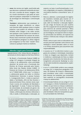 Departamento de Adolescência • Sociedade Brasileira de Pediatria
11
• www: dos termos em inglês, world wide web,
que descreve o ambiente multimídia da Inter-
net com a reunião de textos, imagens, víde-
os e muito movimento e que pode ser aces-
sada de qualquer computador ou dispositivo
da tecnologia de informação e comunicação
(TIC).
• Youtubers: adolescentes que produzem si-
mulações de jogos eletrônicos ou vídeos
com tutoriais sobre qualquer tema e criações
próprias e que podem ser editadas e disse-
minadas entre colegas e nas redes sociais,
sem qualquer custo e podem ser tornadas lu-
crativas, dependendo dos acessos de outros.
Muitas vezes incentivam a prática de desaﬁos
ou brincadeiras perigosas ou dietas mágicas
para emagrecer ou ﬁcar mais “sarado” (mus-
culoso) ou qualquer mania ou modismo.
Adendos Legais para Consultas
(agradecimentos à Dra. Juliana Abrusio, advogada es-
pecializada em direitos digitais em São Paulo, Nethics).
• No Brasil, a Constituição Federal (1988) no
artigo 227 assegura a proteção integral da
criança e do adolescente como prioridade
absoluta1
de acordo com a Convenção dos
Direitos da Criança aprovada pela Assem-
bléia Geral das Nações Unidas (1989)2
. O
Estatuto da Criança e do Adolescente (ECA),
Lei nº 8069/1990, reitera que “a criança e
o adolescente gozam de todos os direitos
fundamentais inerentes à pessoa humana
(...) assegurando-lhes (...) todas as oportuni-
dades e facilidades, afim de lhes facultar o
desenvolvimento físico, mental, moral, espi-
ritual e social, em condições de liberdade e
de dignidade”. E ainda, “é dever da família,
da comunidade, da sociedade em geral e do
poder público assegurar, com absoluta prio-
ridade, a efetivação dos direitos referentes à
vida, à saúde, à alimentação, à educação, ao
esporte, ao lazer, à profissionalização, à cul-
tura, à dignidade, ao respeito, à liberdade e à
convivência familiar e comunitária” (arts. 3º
e 4º)3
.
• Nota-se, ademais, a preocupação do legisla-
dor brasileiro revelada pela recente Lei nº
12.965/2014, o Marco Civil da Internet, o
qual, além de fomentar a educação digital4
,
em seu artigo 29 faculta aos pais usuários
das TICs a opção de livre escolha de programa
para exercício de controle parental a ﬁlhos
menores como formas de proteção às mudan-
ças tecnológicas, em especial sobre os impac-
tos provocados nas famílias, em especial nas
rotinas e vivências das crianças e dos adoles-
centes5
.
Porém, tanto os pais como os educadores nas
escolas precisam aprender como exercer esta
mediação e serem alertados sobre os riscos
e os limites necessários para assumirem esta
responsabilidade.
• A recente Lei nº 13.185/2015 institui o pro-
grama de combate à intimidação sistemática
a fatos ou imagens que depreciem, incitem
à violência, à adulteração de fotos ou dados
pessoais com o intuito de criar meios de cons-
trangimento psicossocial (bullying) ou atra-
vés da rede mundial de computadores (cyber-
bullying).
• A Lei nº 11.829/2008 conferiu nova redação
ao artigo 241, e respectivos parágrafos e alí-
neas, do Estatuto da Criança e Adolescente,
para considerar como crime a transmissão,
pela internet, de conteúdos que contenham
sexo explícito ou pornográﬁco envolvendo
criança ou adolescente6
.
• A Constituição Federal, em seu artigo 5º, inci-
so X assegura o direito fundamental à priva-
cidade, no que inclui as crianças e adolescen-
tes, a cuja tutela legal deve-se dar a máxima
atenção em questões envolvendo as TICs,
pela facilidade e falta de transparência quan-
to à privacidade dos indivíduos.
1 Art. 227 da Constituição Federal: É dever da família, da sociedade
e do Estado assegurar à criança, ao adolescente e ao jovem, com
absoluta prioridade, o direito à vida, à saúde, à alimentação, à
educação, ao lazer, à proﬁssionalização, à cultura, à dignidade, ao
respeito, à liberdade e à convivência familiar e comunitária, além
de colocá-los a salvo de toda forma de negligência, discriminação,
exploração, violência, crueldade e opressão.
2 O Decreto nº 99.710 de 21 de Novembro de 1990 promulga, no
Brasil, a Convenção sobre os Direitos da Criança, da qual o Brasil
ratiﬁcou em 24 de setembro de 1990.
3 No mesmo sentido, cite-se, ainda, artigo 17: O direito ao respeito
consiste na inviolabilidade da integridade física, psíquica e moral
da criança e do adolescente, abrangendo a preservação da imagem,
da identidade, da autonomia, dos valores, ideias e crenças, dos es-
 