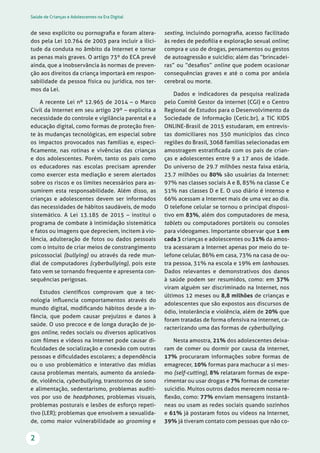 Saúde de Crianças e Adolescentes na Era Digital
2
sexting, incluindo pornograﬁa, acesso facilitado
às redes de pedoﬁlia e exploração sexual online;
compra e uso de drogas, pensamentos ou gestos
de autoagressão e suicídio; além das “brincadei-
ras” ou “desaﬁos” online que podem ocasionar
consequências graves e até o coma por anóxia
cerebral ou morte.
Dados e indicadores da pesquisa realizada
pelo Comitê Gestor da internet (CGI) e o Centro
Regional de Estudos para o Desenvolvimento da
Sociedade de Informação (Cetic.br), a TIC KIDS
ONLINE-Brasil de 2015 estudaram, em entrevis-
tas domiciliares nos 350 municípios das cinco
regiões do Brasil, 3068 famílias selecionadas em
amostragem estratiﬁcada com os pais de crian-
ças e adolescentes entre 9 a 17 anos de idade.
Do universo de 29.7 milhões nesta faixa etária,
23.7 milhões ou 80% são usuárias da Internet:
97% nas classes sociais A e B, 85% na classe C e
51% nas classes D e E. O uso diário é intenso e
66% acessam a Internet mais de uma vez ao dia.
O telefone celular se tornou o principal disposi-
tivo em 83%, além dos computadores de mesa,
tablets ou computadores portáteis ou consoles
para videogames. Importante observar que 1 em
cada 3 crianças e adolescentes ou 31% da amos-
tra acessaram a Internet apenas por meio do te-
lefone celular, 86% em casa, 73% na casa de ou-
tra pessoa, 31% na escola e 19% em lanhouses.
Dados relevantes e demonstrativos dos danos
à saúde podem ser resumidos, como: em 37%
viram alguém ser discriminado na Internet, nos
últimos 12 meses ou 8,8 milhões de crianças e
adolescentes que são expostos aos discursos de
ódio, intolerância e violência, além de 20% que
foram tratadas de forma ofensiva na internet, ca-
racterizando uma das formas de cyberbullying.
Nesta amostra, 21% dos adolescentes deixa-
ram de comer ou dormir por causa da internet,
17% procuraram informações sobre formas de
emagrecer, 10% formas para machucar a si mes-
mo (self-cutting), 8% relataram formas de expe-
rimentar ou usar drogas e 7% formas de cometer
suicídio. Muitos outros dados merecem nossa re-
ﬂexão, como: 77% enviam mensagens instantâ-
neas ou usam as redes sociais quando sozinhos
e 61% já postaram fotos ou vídeos na Internet,
39% já tiveram contato com pessoas que não co-
de sexo explícito ou pornograﬁa e foram altera-
dos pela Lei 10.764 de 2003 para incluir a ilici-
tude da conduta no âmbito da Internet e tornar
as penas mais graves. O artigo 73º do ECA prevê
ainda, que a inobservância às normas de preven-
ção aos direitos da criança importará em respon-
sabilidade da pessoa física ou jurídica, nos ter-
mos da Lei.
A recente Lei nº 12.965 de 2014 – o Marco
Civil da Internet em seu artigo 29º – explicita a
necessidade do controle e vigilância parental e a
educação digital, como formas de proteção fren-
te às mudanças tecnológicas, em especial sobre
os impactos provocados nas famílias e, especi-
ﬁcamente, nas rotinas e vivências das crianças
e dos adolescentes. Porém, tanto os pais como
os educadores nas escolas precisam aprender
como exercer esta mediação e serem alertados
sobre os riscos e os limites necessários para as-
sumirem esta responsabilidade. Além disso, as
crianças e adolescentes devem ser informados
das necessidades de hábitos saudáveis, de modo
sistemático. A Lei 13.185 de 2015 – institui o
programa de combate à intimidação sistemática
e fatos ou imagens que depreciem, incitem à vio-
lência, adulteração de fotos ou dados pessoais
com o intuito de criar meios de constrangimento
psicossocial (bullying) ou através da rede mun-
dial de computadores (cyberbullying), pois este
fato vem se tornando frequente e apresenta con-
sequências perigosas.
Estudos cientíﬁcos comprovam que a tec-
nologia inﬂuencia comportamentos através do
mundo digital, modiﬁcando hábitos desde a in-
fância, que podem causar prejuízos e danos à
saúde. O uso precoce e de longa duração de jo-
gos online, redes sociais ou diversos aplicativos
com ﬁlmes e vídeos na Internet pode causar di-
ﬁculdades de socialização e conexão com outras
pessoas e diﬁculdades escolares; a dependência
ou o uso problemático e interativo das mídias
causa problemas mentais, aumento da ansieda-
de, violência, cyberbullying, transtornos de sono
e alimentação, sedentarismo, problemas auditi-
vos por uso de headphones, problemas visuais,
problemas posturais e lesões de esforço repeti-
tivo (LER); problemas que envolvem a sexualida-
de, como maior vulnerabilidade ao grooming e
 