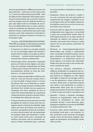 Departamento de Adolescência • Sociedade Brasileira de Pediatria
3
da cultura de ódio e intolerância e devem ser
proibidos.
• Estabelecer limites de horários e mediar o
uso com a presença dos pais para ajudar na
compreensão das imagens. Equilibrar as ho-
ras de jogos online com atividades esportivas,
brincadeiras, exercícios ao ar livre ou em con-
tato direto com a natureza.
• Conversar sobre as regras de uso da Internet,
conﬁgurações para segurança e privacidade
e sobre nunca compartilhar senhas, fotos ou
informações pessoais ou se expor através da
utilização da webcam com pessoas desco-
nhecidas, nem postar fotos íntimas ou nudes,
mesmo com ou para pessoas conhecidas em
redes sociais.
• Monitorar os sites/programas/aplicativos/
ﬁlmes/vídeos que crianças e adolescentes
estão acessando/visitando/trocando mensa-
gens, sobretudo em redes sociais. Manter os
computadores e os dispositivos móveis em
locais seguros, e ao alcance das responsabi-
lidades dos pais (na sala) ou das escolas (du-
rante o período de aulas).
• Usar antivírus, antispam, antimalware e
softwares atualizados ou programas que ser-
vem de ﬁltros de segurança e monitoramento
para palavras ou categorias ou sites. Alguns
restringem o tempo de uso de jogos online e
o uso de aplicativos e redes sociais por fai-
xa etária. Ainda assim, é importante explicar
com calma e sem amedrontar as crianças e
adolescentes sobre quais são os motivos e
perigos que existem na Internet, espaço vazio
e virtual e onde nem tudo é o que parece ser!
• Aprender / Ensinar a bloquear mensagens
ofensivas ou inapropriadas, redes de ódio,
violência ou intolerância ou vídeos com
conteúdos sexuais e como denunciar cyber-
bullying em helplines ou através da SAFERNET
ou disque-denúncia tel. 100.
• Conversar sobre valores familiares e regras
de proteção social para o uso saudável, crí-
tico, construtivo e pró-social das tecnologias
usando a ética de não postar qualquer men-
sagem de desrespeito, discriminação, intole-
rância ou ódio.
nheciam pessoalmente e 18% encontraram com
desconhecidos – sendo que na faixa etária entre
15-17 anos este dado aumenta para 27% – além
de 21% já terem repassado informações pesso-
ais para outras pessoas que só tiveram contato a
partir da relação online. Em 11% das famílias, os
pais nada sabiam sobre as atividades de seus ﬁ-
lhos e em 41% sabiam mais ou menos, demons-
trando os problemas de segurança e de privaci-
dade de crianças e adolescentes que assim estão
expostos numa rede totalmente incontrolável e
accessível em qualquer momento ou horário ou
de qualquer lugar.
Portanto, a SOCIEDADE BRASILEIRA DE PEDIA-
TRIA (SBP), que agrega 22.000 médicos pediatras
cuidando do futuro do Brasil, RECOMENDA:
• O tempo de uso diário ou a duração total/dia
do uso de tecnologia digital seja limitado e
proporcional às idades e às etapas do desen-
volvimento cerebral-mental-cognitivo-psi-
cossocial das crianças e adolescentes.
• Desencorajar, evitar e até proibir a exposição
passiva em frente às telas digitais, com expo-
sição aos conteúdos inapropriados de ﬁlmes
e vídeos, para crianças com menos de 2 anos,
principalmente, durante as horas das refei-
ções ou 1-2 h antes de dormir.
• Limitar o tempo de exposição às mídias ao má-
ximo de 1 hora por dia, para crianças entre 2
a 5 anos de idade. Crianças entre 0 a 10 anos
não devem fazer uso de televisão ou compu-
tador nos seus próprios quartos. Adolescentes
não devem ﬁcar isolados nos seus quartos ou
ultrapassar suas horas saudáveis de sono às
noites (8-9 horas/noite/fases de crescimento
e desenvolvimento cerebral e mental). Estimu-
lar atividade física diária por uma hora.
• Crianças menores de 6 anos precisam ser mais
protegidas da violência virtual, pois não con-
seguem separar a fantasia da realidade. Jogos
online com cenas de tiroteios com mortes ou
desastres que ganhem pontos de recompen-
sa como tema principal, não são apropriados
em qualquer idade, pois banalizam a violên-
cia como sendo aceita para a resolução de
conﬂitos, sem expor a dor ou sofrimento cau-
sado às vítimas, contribuem para o aumento
 