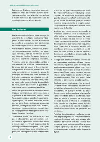 Saúde de Crianças e Adolescentes na Era Digital
4
to escolar ou pratiquem/apresentam sinais
de violência/bullying/cyberbullying, sinais
corporais de automutilação (self-cutting) ou
quando relatam “desaﬁos” online com cole-
gas da escola. Encaminhar para psicoterapia
cognitivo-comportamental e terapias adjun-
tas quando necessário e precocemente, inclu-
sive terapia de família.
• Atualizar seus conhecimentos em relação às
evidências cientíﬁcas sobre as inﬂuências da
mídia online no desenvolvimento da saúde
mental e psicossocial das crianças e adoles-
centes, para entender melhor as possibilida-
des diagnósticas dos transtornos frequentes
nesta faixa etária e prescrever as principais
medidas de prevenção, que também são tó-
picos de saúde pública e coletiva, devido à
dimensão e velocidade da disseminação das
informações via Internet.
• Dialogar com a família durante a consulta so-
bre mudanças de hábitos e estilos de vida que
possam ser prejudiciais, como modelos refe-
renciais para as crianças e adolescentes, tipo a
prevenção de discórdias e cenas de violência
ou terror em ﬁlmes, vídeos, e durante o uso de
telas de computadores ou celulares. Os pais
são modelos para os ﬁlhos e as rotinas da fa-
mília irão se perpetuar na geração seguinte.
• Colaborar com a mídia para evitar a exposi-
ção de crianças e adolescentes aos conteúdos
prejudiciais, distorcidos, discriminatórios ou
excludentes, em qualquer matéria ou pauta
de entrevista, onde o pediatra seja o proﬁs-
sional convidado. Sempre alertar/esclarecer
sobre os sinais e sintomas de transtornos
precoces durante a infância e adolescência,
assim também em relação ao mundo digital e
como procurar ajuda no sistema de saúde ou
consultórios/ambulatórios de pediatria, em
sua cidade.
• Participar de palestras nas escolas ou campa-
nhas de prevenção na sua comunidade enfati-
zando os direitos de todas as crianças e ado-
lescentes de viverem com mais saúde e mais
segurança, tanto online como oﬄine, e, como
sempre, a prevenção de riscos é o melhor in-
vestimento para a proteção social da geração
digital.
• Desconectar. Dialogar. Aproveitar oportuni-
dades aos ﬁnais de semana e durante as fé-
rias para conviver com a família, com amigos
e dividir momentos de prazer sem o uso da
tecnologia, mas com afeto e alegria.
Para Pediatras
• Avaliar/aconselhar/orientar sobre o tempo de
uso diário das tecnologias e celulares, video-
games e computadores durante a entrevista
ou consulta e correlacionar com os sintomas
apresentados por crianças e adolescentes.
• Avaliar hábitos de sono, alimentação, exercí-
cios, comportamentos e condutas com os co-
legas na escola, além do rendimento escolar
e da dinâmica familiar. Prescrever Natureza e
atividades ao ar livre, sempre que necessário.
• Programar com as crianças/adolescentes e
suas famílias, um plano de “dieta midiática”
de acordo com as idades e desenvolvimen-
to cognitivo e maturidade, sobre o que seria
mais conveniente em termos de tempo de
exposição aos conteúdos como diversão ou
distração, enfatizando os cuidados necessá-
rios para o acesso aos links dos ﬁlmes, víde-
os, jogos e não somente limitar à quantidade
de horas, assim, balanceando a qualidade X
quantidade com as outras tarefas diárias.
• Incluir nos protocolos de atendimento as ro-
tinas que permitam tanto a prevenção como o
diagnóstico e tratamento dos danos à saúde
física, decorrentes do uso abusivo das tecno-
logias digitais, tais como: obesidade, distúr-
bios do sono, lesões articulares, problemas
posturais, alterações da visão, perda auditiva,
transtornos comportamentais e mentais den-
tre outros já demonstrados por diversos estu-
dos da literatura cientíﬁca.
• Considerar e avaliar com mais atenção crian-
ças e adolescentes que apresentem com-
portamentos agressivos, dissociativos entre
o mundo real e o virtual, dependentes da
tecnologia-Internet-videogames, que apre-
sentem transtornos de sono, alimentação, hi-
giene, uso de drogas ou queda do rendimen-
 