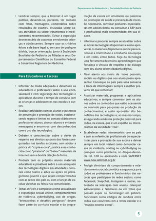 Departamento de Adolescência • Sociedade Brasileira de Pediatria
5
mação da escola em atividades ou palestras
de promoção de saúde e prevenção de riscos.
Se necessário, convidar pediatras especialis-
tas em adolescência, ou consultar a SBP para
o proﬁssional mais recomendado em sua ci-
dade.
• Informar e procurar sempre se atualizar sobre
as novas tecnologias disponíveis e como apro-
veitar os materiais disponíveis online para es-
timular a criatividade e o trabalho em equipe
e em redes, entre todos. Faça da tecnologia
uma ferramenta de ensino-aprendizagem que
fortaleça o vínculo de respeito e de diálogo
com seu aluno sobre cidadania digital.
• Ficar atento aos sinais de riscos pessoais,
sociais ou digitais que seu aluno possa apre-
sentar. Convoque os pais para uma conversa
e troca de informações: sempre é melhor pre-
venir do que remediar!
• Atualizar materiais, programas e aplicativos
educativos, e sempre conversar com os alu-
nos sobre os conteúdos que estão acessando
ou servindo para pesquisas ou produção de
conhecimentos, e assim aproveitar dos be-
nefícios das tecnologias e, ao mesmo tempo,
assegurando a máxima proteção possível para
todos, na escola, que é um espelho ou micro-
cosmos da sociedade “real”.
• Estabelecer redes intersetoriais com os pais
e com as referências proﬁssionais de especia-
listas para a proteção de sua escola e deixar
sempre em local visível como denunciar ca-
sos de violência, sexting ou cyberbullying ou
qualquer outro problema, no disque-denún-
cia tel. 100 ou acessando a rede SAFERNET
www.new.safernet.org.br
• Redigir diretrizes de comportamento e rela-
cionamento social com ética e segurança para
todos os professores e funcionários das es-
colas que participam de redes sociais, como
Facebook, Snapchat, Instagram e outras, so-
bretudo na interação com alunos, crianças/
adolescentes e familiares ou em fotos que
possam expor ou constranger em público.
Funcionam como códigos de conduta entre
todos que convivem com a rotina escolar e o
“mundo externo e real”.
• Lembrar sempre, que a Internet é um lugar
público, devendo-se, portanto, ter cuidado
com fotos, mensagens, comentários sobre
resultados de exames, discussão sobre ca-
sos atendidos ou sobre tratamentos e medi-
camentos recomendados. Evitar a exposição
desnecessária de assuntos envolvendo crian-
ças e adolescentes. Sempre usar os critérios
éticos e de base legal e, em caso de qualquer
dúvida, buscar orientação, junto à Sociedade
Brasileira de Pediatria ou Filiadas e seus De-
partamentos Cientíﬁcos ou Conselho Federal
e Conselhos Regionais de Medicina.
Para Educadores e Escolas
• Informar de modo adequado e detalhado os
educadores e professores sobre o uso ético,
saudável e com segurança das tecnologias e
aplicativos durante o tempo de convívio com
as crianças e adolescentes nas escolas e cur-
sos.
• Realizar atividades com os alunos e palestras
de prevenção e proteção de todos, estabele-
cendo regras e limites no contato diário entre
professores-alunos, alunos-alunos e evitando
mensagens e encontros com desconhecidos
com o uso das tecnologias.
• Debater e conscientizar sobre o dever de
respeito aos direitos autorais das fontes pes-
quisadas nas tarefas escolares, sem adotar a
prática do “copia-e-cola”, prática essa conhe-
cida como “pirataria” ou “baixar” materiais da
Internet sem a devida citação da fonte.
• Produzir com os próprios alunos materiais
educativos e proativos sobre o uso adequado
das tecnologias digitais em atividades cultu-
rais como teatro e artes ou ações de prota-
gonismo juvenil e que sejam compartilhados
com as redes dos pais ou com crianças de es-
colas vizinhas ou feiras nas comunidades.
• Temas difíceis e complexos como sexualidade
e exploração sexual online, comportamentos
de violência, cyberbullying, uso de drogas,
“brincadeiras e desaﬁos perigosos” devem
fazer parte do currículo escolar e da progra-
 