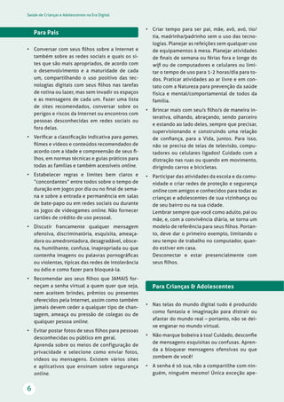 Saúde de Crianças e Adolescentes na Era Digital
6
• Criar tempo para ser pai, mãe, avô, avó, tio/
tia, madrinha/padrinho sem o uso das tecno-
logias. Planejar as refeições sem qualquer uso
de equipamentos à mesa. Planejar atividades
de ﬁnais de semana ou férias fora e longe do
wiﬁ ou de computadores e celulares ou limi-
tar o tempo de uso para 1-2 horas/dia para to-
dos. Praticar atividades ao ar livre e em con-
tato com a Natureza para prevenção da saúde
física e mental/comportamental de todos da
família.
• Brincar mais com seu/s ﬁlho/s de maneira in-
terativa, olhando, abraçando, sendo parceiro
e estando ao lado deles, sempre que precisar,
supervisionando e construindo uma relação
de conﬁança, para a Vida, juntos. Para isso,
não se precisa de telas de televisão, compu-
tadores ou celulares ligados! Cuidado com a
distração nas ruas ou quando em movimento,
dirigindo carros e bicicletas.
• Participar das atividades da escola e da comu-
nidade e criar redes de proteção e segurança
online com amigos e conhecidos para todas as
crianças e adolescentes de sua vizinhança ou
de seu bairro ou na sua cidade.
Lembrar sempre que você como adulto, pai ou
mãe, e, com a convivência diária, se torna um
modelo de referência para seus ﬁlhos. Portan-
to, deve dar o primeiro exemplo, limitando o
seu tempo de trabalho no computador, quan-
do estiver em casa.
Desconectar e estar presencialmente com
seus ﬁlhos.
Para Crianças & Adolescentes
• Nas telas do mundo digital tudo é produzido
como fantasia e imaginação para distrair ou
afastar do mundo real – portanto, não se dei-
xe enganar no mundo virtual.
• Não marque bobeira à toa! Cuidado, desconﬁe
de mensagens esquisitas ou confusas. Apren-
da a bloquear mensagens ofensivas ou que
zombem de você!
• A senha é só sua, não a compartilhe com nin-
guém, ninguém mesmo! Única exceção ape-
Para Pais
• Conversar com seus ﬁlhos sobre a Internet e
também sobre as redes sociais e quais os si-
tes que são mais apropriados, de acordo com
o desenvolvimento e a maturidade de cada
um, compartilhando o uso positivo das tec-
nologias digitais com seus ﬁlhos nas tarefas
de rotina ou lazer, mas sem invadir os espaços
e as mensagens de cada um. Fazer uma lista
de sites recomendados, conversar sobre os
perigos e riscos da Internet ou encontros com
pessoas desconhecidas em redes sociais ou
fora delas.
• Veriﬁcar a classiﬁcação indicativa para games,
ﬁlmes e vídeos e conteúdos recomendados de
acordo com a idade e compreensão de seus ﬁ-
lhos, em normas técnicas e guias práticos para
todas as famílias e também acessíveis online.
• Estabelecer regras e limites bem claros e
“concordantes” entre todos sobre o tempo de
duração em jogos por dia ou no ﬁnal de sema-
na e sobre a entrada e permanência em salas
de bate-papo ou em redes sociais ou durante
os jogos de videogames online. Não fornecer
cartões de crédito de uso pessoal.
• Discutir francamente qualquer mensagem
ofensiva, discriminatória, esquisita, ameaça-
dora ou amedrontadora, desagradável, obsce-
na, humilhante, confusa, inapropriada ou que
contenha imagens ou palavras pornográﬁcas
ou violentas, típicas das redes de intolerância
ou ódio e como fazer para bloqueá-la.
• Recomendar aos seus ﬁlhos que JAMAIS for-
neçam a senha virtual a quem quer que seja,
nem aceitem brindes, prêmios ou presentes
oferecidos pela Internet, assim como também
jamais devem ceder a qualquer tipo de chan-
tagem, ameaça ou pressão de colegas ou de
qualquer pessoa online.
• Evitar postar fotos de seus ﬁlhos para pessoas
desconhecidas ou público em geral.
Aprenda sobre os meios de configuração de
privacidade e selecione como enviar fotos,
vídeos ou mensagens. Existem vários sites
e aplicativos que ensinam sobre segurança
online.
 