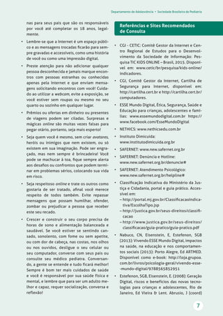 Departamento de Adolescência • Sociedade Brasileira de Pediatria
7
nas para seus pais que são os responsáveis
por você até completar os 18 anos, legal-
mente.
• Lembre-se que a Internet é um espaço públi-
co e as mensagens trocadas ﬁcarão para sem-
pre gravadas e accessíveis, como uma história
de você ou como uma impressão digital.
• Preste atenção para não adicionar qualquer
pessoa desconhecida e jamais marque encon-
tros com pessoas estranhas ou conhecidas
apenas pela Internet e que enviam mensa-
gens solicitando encontros com você! Cuida-
do ao utilizar a webcam, evite a exposição, se
você estiver sem roupas ou mesmo no seu
quarto ou sozinho em qualquer lugar.
• Prêmios ou ofertas em dinheiro ou presentes
de viagens podem ser ciladas. Surpresas e
mágicas online são muitas vezes falsas para
pegar otário, portanto, seja mais esperto!
• Seja quem você é mesmo, sem criar avatares,
heróis ou inimigos que nem existem, ou só
existem em sua imaginação. Pode ser engra-
çado, mas nem sempre é brincadeira! Você
pode se machucar à toa, ﬁque sempre alerta
aos desaﬁos ou confrontos que podem termi-
nar em problemas sérios, colocando sua vida
em risco.
• Seja respeitoso online e trate os outros como
gostaria de ser tratado, aﬁnal você merece
respeito de todos também. Evite repassar
mensagens que possam humilhar, ofender,
zombar ou prejudicar a pessoa que receber
este seu recado.
• Crescer e construir o seu corpo precisa de
horas de sono e alimentação balanceada e
saudável. Se você estiver se sentindo can-
sado, sonolento, com fome ou sem apetite,
ou com dor de cabeça, nas costas, nos olhos
ou nos ouvidos, desligue o seu celular ou
seu computador, converse com seus pais ou
consulte seu médico pediatra. Conversan-
do, a gente se entende e tudo ficará melhor!
Sempre é bom ter mais cuidados de saúde
e você é responsável por sua saúde física e
mental, e lembre que para ser um adulto me-
lhor e capaz, requer socialização, conversa e
reflexão!
Referências e Sites Recomendados
de Consulta
• CGI - CETIC: Comitê Gestor da Internet e Cen-
tro Regional de Estudos para o Desenvol-
vimento da Sociedade de Informação: Pes-
quisa TIC KIDS ONLINE – Brasil, 2015. Disponí-
vel em: www.cetic/br/pesquisa/kids-online/
indicadores.
• CGI, Comitê Gestor da Internet, Cartilha de
Segurança para Internet, disponível em:
http://cartilha.cert.br e http://cartilha.cert.br/
computadores.
• ESSE Mundo Digital, Ética, Segurança, Saúde e
Educação para crianças, adolescentes e famí-
lias: www.essemundodigital.com.br https://
www.facebook.com/EsseMundoDigital
• NETHICS: www.nethicsedu.com.br
• Instituto Dimicuida:
www.institutodimicuida.org.br
• SAFERNET: www.new.safernet.org.br
• SAFERNET: Denúncia e Hotline:
www.new.safernet.org.br/denuncie#
• SAFERNET: Atendimento Psicológico:
www.new.safernet.org.br/helpline#
• Classiﬁcação Indicativa do Ministério da Jus-
tiça e Cidadania, portal e guia prático. Acces-
sível em:
– http://portal.mj.gov.br/ClassiﬁcacaoIndica-
tiva/EscolhaTipo.jsp
– http://justica.gov.br/seus-direitos/classiﬁ-
cacao
– http://www.justica.gov.br/seus-direitos/
classiﬁcacao/guia-pratico/guia-pratico.pdf
• Nabuco, CN, Eisenstein, E, Estefenon, SGB
(2013): Vivendo ESSE Mundo Digital, impactos
na saúde, na educação e nos comportamen-
tos sociais (2013): Porto Alegre, Ed ARTMED.
Disponível como e-book: http://loja.grupoa.
com.br/livros/psicologia-geral/vivendo-esse-
-mundo-digital/9788565852951
• Estefenon, SGB, Eisenstein, E. (2008): Geração
Digital, riscos e benefícios das novas tecno-
logias para crianças e adolescentes, Rio de
Janeiro, Ed Vieira & Lent. Abrusio, J (coord)
 