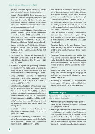 Saúde de Crianças e Adolescentes na Era Digital
8
(2015): Educação Digital. São Paulo, Revista
dos Tribunais/Thomson Reuters/ProView
• Gregory Smith (2009): Como proteger seus
ﬁlhos na Internet: um guia para pais e pro-
fessores, São Paulo, Ed Novo Conceito com
resenha do tradutor Valdemar Setzer dispo-
nível em http://www.ime.usp.br/~vwsetzer/
como-proteger-resenha.html
• Fraiman L, Borelli A (2016): Coleção Educação
para a Cidadania Digital, ensino fundamental
e médio, Nethics/OPEE editora/FTD dispo-
nível em http://metodologiaopee.azurewe-
bsites.net/wp-content/uploads/2016/07/
Educacao_cidadania_digital_compendio.pdf
• Center on Media and Child Health, Children’s
Hospital Boston and Harvard Medical
School: Ask the Mediatrician Dr Michael Rich
www.cmch.tv
• Strasburger VC, Jordan AB, Donnerstein E.
Children, Adolescents and the Media: He-
alth Eﬀects. Pediatric Clin N Amer 2012;
593: 533-587.
• O’Keefe GS. CyberSafe: protecting and emo-
wering kids in the digital world of texting, ga-
ming and social media. AAP, American Acade-
my of Pediatrics, Elk Grove Village, IL., 2011
• AAP, American Academy of Pediatrics:
Pediatrics 2013;132(5) available online:
www.pediatrics.aappublications.org/
content/132/5/958.full
• AAP, American Academy of Pediatrics Coun-
cil on Communications and Media: Virtual
Violence: Pediatrics 2016;138(1) available
online: www.pediatrics.aappublications.org/
content/138/2/e20161298 e www.pedia-
trics.org/cgi/doi/10.1542/peds.2016_1358
• AAP, American Academy of Pediatrics Council
on Communications and Media: Media and
Young Minds
• Available online: www.pediatrics.aappu-
blications.org/content/early/2016/10/19/
peds.2016-2591
• AAP, American Academy of Pediatrics, Coun-
cil on Communications and Media: Media Use
in School-aged Children and Adolescents.
Pediatrics 2016;138(5):e2016-2592
• AAP, American Academy of Pediatrics, Coun-
cil of Communications and Media: Children
and Adolescents and Digital Media available
online www.pediatrics.aappublications.org/
content/early/2016/10/19/peds.2016-2593
• Christakis DA, Garrison MM, Herrenkohl T et
al. Modifying media content for pre-school
children: a randomized controlled trial. Pedia-
trics 2013;131(3):431-438.
• Geel MV, Vedder P, Tarilon J: Relationship
between peer victimization, cyberbullying
and suicide in children and adolescents:
a meta-analysis. JAMA Pediatrics 2014:168
(5):435-442
• Canadian Pediatric Society, Position State-
ment (PP2003-01): Impact of Media use on
children and youth. Paediatric Child Health
2003;8(5).
• Canada’s Centre for Digital and Media Lite-
racy. Media Awareness Network Web of Ca-
nada: Digital & Media Literacy Fundamentals
and Excessive Internet Use: resources for pa-
rentes, available online: www.media-aware-
ness.ca
• Moreno MA, Ton A, Selkie E, et al. Secret so-
ciety 123: understanding the language of
self-harm on Instagram. J Adolescent Health
2016;58(1):78-84.
• Waarsdorp TE, Bradshaw CP: The overlap be-
tween cyberbullying and traditional bullying.
J Adolescent Health 2015;56(5):483-488.
Glossário Digital
(ﬁque atualizado com alguns termos usados na Inter-
net e no texto do documento):
• Antivírus: programa de computador que loca-
liza e corrige, limpando os estragos causados
por programas de vírus.
• Avatar: palavra derivada do sânscrito e reve-
renciada como divindade pelos hinduístas e
que signiﬁca a manifestação corporal de um
ser imortal. É usada pela realidade virtual
como ﬁgura para emprestar sua vida simulada
para o transporte dos jogadores online para
dentro dos mundos paralelos do ciberespaço,
 