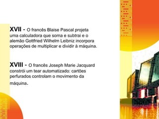 XVII - O francês Blaise Pascal projeta
uma calculadora que soma e subtrai e o
alemão Gottfried Wilhelm Leibniz incorpora
operações de multiplicar e dividir à máquina.
XVIII - O francês Joseph Marie Jacquard
constrói um tear automatizado: cartões
perfurados controlam o movimento da
máquina.
 