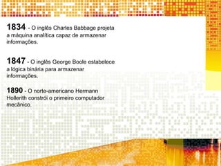 1834 - O inglês Charles Babbage projeta
a máquina analítica capaz de armazenar
informações.
1847 - O inglês George Boole estabelece
a lógica binária para armazenar
informações.
1890 - O norte-americano Hermann
Hollerith constrói o primeiro computador
mecânico.
 