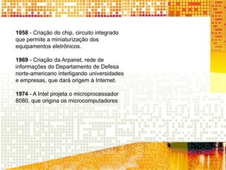 1958 - Criação do chip, circuito integrado
que permite a miniaturização dos
equipamentos eletrônicos.
1969 - Criação da Arpanet, rede de
informações do Departamento de Defesa
norte-americano interligando universidades
e empresas, que dará origem à Internet.
1974 - A Intel projeta o microprocessador
8080, que origina os microcomputadores
 