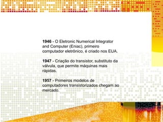 1946 - O Eletronic Numerical Integrator
and Computer (Eniac), primeiro
computador eletrônico, é criado nos EUA.
1947 - Criação do transistor, substituto da
válvula, que permite máquinas mais
rápidas.
1957 - Primeiros modelos de
computadores transistorizados chegam ao
mercado.
 