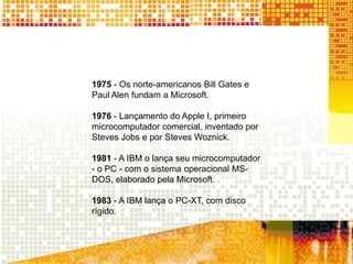 1975 - Os norte-americanos Bill Gates e
Paul Alen fundam a Microsoft.
1976 - Lançamento do Apple I, primeiro
microcomputador comercial, inventado por
Steves Jobs e por Steves Woznick.
1981 - A IBM o lança seu microcomputador
- o PC - com o sistema operacional MS-
DOS, elaborado pela Microsoft.
1983 - A IBM lança o PC-XT, com disco
rígido.
 