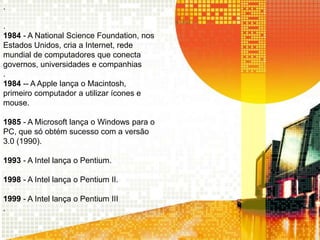 .
.
1984 - A National Science Foundation, nos
Estados Unidos, cria a Internet, rede
mundial de computadores que conecta
governos, universidades e companhias
.
1984 -- A Apple lança o Macintosh,
primeiro computador a utilizar ícones e
mouse.
1985 - A Microsoft lança o Windows para o
PC, que só obtém sucesso com a versão
3.0 (1990).
1993 - A Intel lança o Pentium.
1998 - A Intel lança o Pentium II.
1999 - A Intel lança o Pentium III
.
 