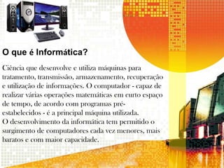 O que é Informática?
Ciência que desenvolve e utiliza máquinas para
tratamento, transmissão, armazenamento, recuperação
e utilização de informações. O computador - capaz de
realizar várias operações matemáticas em curto espaço
de tempo, de acordo com programas pré-
estabelecidos - é a principal máquina utilizada.
O desenvolvimento da informática tem permitido o
surgimento de computadores cada vez menores, mais
baratos e com maior capacidade.
 