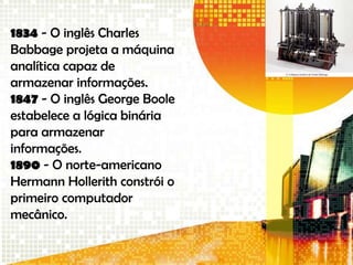 1834 - O inglês Charles
Babbage projeta a máquina
analítica capaz de
armazenar informações.
1847 - O inglês George Boole
estabelece a lógica binária
para armazenar
informações.
1890 - O norte-americano
Hermann Hollerith constrói o
primeiro computador
mecânico.
 