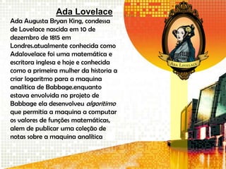 Ada Lovelace
Ada Augusta Bryan King, condessa
de Lovelace nascida em 10 de
dezembro de 1815 em
Londres.atualmente conhecida como
Adalovelace foi uma matemática e
escritora inglesa e hoje e conhecida
como a primeira mulher da historia a
criar logaritmo para a maquina
analítica de Babbage.enquanto
estava envolvida no projeto de
Babbage ela desenvolveu algoritimo
que permitia a maquina a computar
os valores de funções matemáticas,
alem de publicar uma coleção de
notas sobre a maquina analítica
 