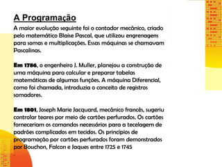 A Programação
A maior evolução seguinte foi o contador mecânico, criado
pelo matemático Blaise Pascal, que utilizou engrenagens
para somas e multiplicações. Essas máquinas se chamavam
Pascalinas.
Em 1786, o engenheiro J. Muller, planejou a construção de
uma máquina para calcular e preparar tabelas
matemáticas de algumas funções. A máquina Diferencial,
como foi chamada, introduzia o conceito de registros
somadores.
Em 1801, Joseph Marie Jacquard, mecânico francês, sugeriu
controlar teares por meio de cartões perfurados. Os cartões
forneceriam os comandos necessários para a tecelagem de
padrões complicados em tecidos. Os princípios de
programação por cartões perfurados foram demonstrados
por Bouchon, Falcon e Jaques entre 1725 e 1745
.
 