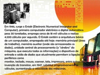 Em 1946, surge o Eniak (Electronic Numerical Integrator and
Computer), primeiro computador eletrônico e digital automático:
pesa 30 toneladas, emprega cerca de 18 mil válvulas e realiza
4.500 cálculos por segundo. O Eniak contém a arquitetura básica
de um computador, empregada até hoje: memória principal (área
de trabalho), memória auxiliar (onde são armazenados os
dados), unidade central de processamento (o "cérebro" da
máquina, que executa todas as informações) e dispositivos de
entrada e saída de dados que atualmente permitem a ligação de
periféricos como
monitor, teclado, mouse, scanner, tela, impressora, entre outros. A
invenção do transistor, em 1947, substitui progressivamente as
válvulas, aumentando a velocidade das máquinas.
 