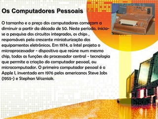 Os Computadores Pessoais
O tamanho e o preço dos computadores começam a
diminuir a partir da década de 50. Neste período, inicia-
se a pesquisa dos circuitos integrados, os chips ,
responsáveis pela crescente miniaturização dos
equipamentos eletrônicos. Em 1974, a Intel projeta o
microprocessador - dispositivo que reúne num mesmo
chip, todas as funções do processador central - tecnologia
que permite a criação do computador pessoal, ou
microcomputador. O primeiro computador pessoal é o
Apple I, inventado em 1976 pelos americanos Steve Jobs
(1955-) e Stephan Wozniak.
 