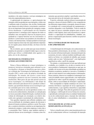 SÃO PAULO EM PERSPECTIVA, 16(3) 2002


necedores e de outros insumos e serviços estratégicos em            ramentas que permitem ampliar e aprofundar outras for-
torno dos empreendimentos-âncora.                                   mas mais pró-ativas de interação entre agentes.
    A aglomeração de empresas e o aproveitamento das                   É preciso, sobretudo, realizar esforços concentrados de
sinergias coletivas geradas por suas interações, e delas com        pesquisa e desenvolvimento (P&D) e criar competências
o ambiente onde se localizam, vêm, de fato, fortalecendo            nas diferentes etapas desde a concepção, desenvolvimen-
suas chances de sobrevivência e crescimento, constituin-            to e produção até a comercialização de equipamentos e
do-se em importante fonte geradora de vantagens compe-              sistemas adequados a tais finalidades. Trata-se ainda de
titivas duradouras. A participação em tais formatos                 ser capaz de prover conteúdos próprios para as novas
organizacionais é estratégica para empresas de todos os             mídias e redes digitais, bem como de promover o apren-
tamanhos, mas, em especial, empresas de pequeno porte,              dizado e a capacitação de trabalhadores, cidadãos, em-
ajudando-as a superar barreiras em seu crescimento e a              presas e organizações para fazerem o melhor uso possível
produzir e comercializar seus produtos em mercados na-              dessas tecnologias.
cionais e até internacionais. Arranjos produtivos locais que
reunem empresas desse tipo são especialmente importan-              NOVA CENTRALIDADE DO TRABALHO
tes em regiões pouco desenvolvidas e de baixo nível de              E DO APRENDIZADO
emprego.
    Há, no entanto, que se cuidar para que nessa tentativa             A transformação da informação e do conhecimento em
perpétua de aumentar a competitividade siga-se uma tra-             força produtiva determinante, de um lado, e a evidência
jetória que reforce a solidariedade entre agentes e re-             de crescente informacionalização e desmaterialização das
giões, em vez de a destroçar.                                       economias, de outro, indicam também modificação subs-
                                                                    tantiva na forma e no conteúdo do trabalho, que assume
SOCIEDADE DA INFORMAÇÃO E                                           caráter cada vez mais “informacional”, com implicações
ACESSO AO CONHECIMENTO                                              significativas sobre o perfil do emprego.
                                                                       No entanto, e contrariamente às teses que indicam que
   Países e blocos dedicam-se a traçar estratégias e a              o trabalho, ou o trabalho vivo, já não se constitui em re-
promover iniciativas orientadas para enfrentar os no-               curso produtivo fundamental, argumenta-se aqui que, na
vos desafios e alcançar os benefícios que tem a ofere-              verdade, ele investe-se de uma centralidade ascendente na
cer a difusão das Tecnologias da Informação e Comu-                 dinâmica econômica, produtiva e inovativa. O trabalho é
nicação (TIC), assim como da própria sociedade da                   cada vez mais intensivo em conhecimentos e informações.
informação. No entanto, dar acesso a essas novas                    Nesse contexto, observa-se a tendência à automação cres-
tecnologias e promover seu uso é essencial, mas ainda               cente do trabalho menos especializado, com implicações
insuficiente. Mais grave do que não possuir acesso às               significativas sobre o perfil do emprego e, conseqüente-
novas tecnologias e às informações é não dispor de                  mente, sobre as necessidades de formação e capacitação.
dados suficientes para desenvolver e produzir conheci-                 Para acompanhar as rápidas mudanças em curso é de
mentos, que permitam dominar novas tecnologias e ge-                extrema relevância a aquisição de novas capacitações e
rar conteúdos para novas redes eletrônicas.                         conhecimentos, o que significa intensificar a capacidade
   Fala-se atualmente em era da ignorância (como o re-              de aprender e interagir. Para além de garantias de acesso
vés da era do conhecimento), chamando-se a atenção para             ao emprego e viabilização de novas formas de consumo,
os riscos associados à hiperinformação, resultante do alto          o aprendizado continuado torna-se condição fundamental
volume de informação em circulação e ao relativo des-               na era do conhecimento para a inserção dos indivíduos
cuido com a geração e acumulação de conhecimentos.                  não só como trabalhadores e consumidores, mas como
   Tais questões requerem uma reflexão cuidadosa com                cidadãos.
vista na definição de estratégias capazes de alavancar o
desenvolvimento econômico, político e social. Por exem-             NOVO REGIME DE ACUMULAÇÃO
plo, o comércio eletrônico constitui-se em importante fer-          DOMINADO PELAS FINANÇAS
ramenta de compra e venda entre empresas e entre elas e
o consumidor final. Todavia, urge também explorar o                    Talvez o desafio mais sério a uma inserção positiva na
potencial dessas novas tecnologias e sistemas como fer-             era do conhecimento refira-se à aceleração da transição



                                                               62
 