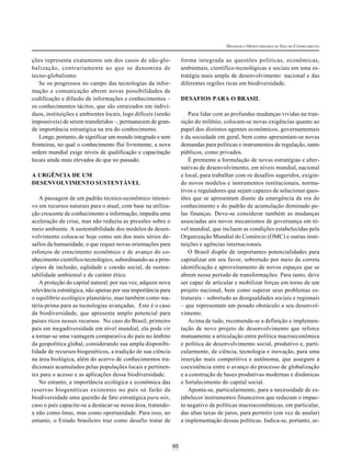 DESAFIOS E OPORTUNIDADES DA ERA DO CONHECIMENTO


ções representa exatamente um dos casos de não-glo-                forma integrada as questões políticas, econômicas,
balização, contrariamente ao que se denomina de                    ambientais, científico-tecnológicas e sociais em uma es-
tecno-globalismo.                                                  tratégia mais ampla de desenvolvimento nacional e das
   Se os progressos no campo das tecnologias da infor-             diferentes regiões ricas em biodiversidade.
mação e comunicação abrem novas possibilidades de
codificação e difusão de informações e conhecimentos –             DESAFIOS PARA O BRASIL
os conhecimentos tácitos, que são enraizados em indiví-
duos, instituições e ambientes locais, logo difíceis (senão           Para lidar com as profundas mudanças vividas na tran-
impossíveis) de serem transferidos –, permanecem de gran-          sição do milênio, colocam-se novas exigências quanto ao
de importância estratégica na era do conhecimento.                 papel dos distintos agentes econômicos, governamentais
   Longe, portanto, de significar um mundo integrado e sem         e da sociedade em geral, bem como apresentam-se novas
fronteiras, no qual o conhecimento flui livremente, a nova         demandas para políticas e instrumentos de regulação, tanto
ordem mundial exige níveis de qualificação e capacitação           públicos, como privados.
locais ainda mais elevados do que no passado.                         É premente a formulação de novas estratégias e alter-
                                                                   nativas de desenvolvimento, em níveis mundial, nacional
A URGÊNCIA DE UM                                                   e local, para trabalhar com os desafios sugeridos, exigin-
DESENVOLVIMENTO SUSTENTÁVEL                                        do novos modelos e instrumentos institucionais, norma-
                                                                   tivos e reguladores que sejam capazes de solucionar ques-
   A passagem de um padrão técnico-econômico intensi-              tões que se apresentam diante da emergência da era do
vo em recursos naturais para o atual, com base na utiliza-         conhecimento e do padrão de acumulação dominado pe-
ção crescente de conhecimento e informação, impediu uma            las finanças. Deve-se considerar também as mudanças
aceleração da crise, mas não reduziu as pressões sobre o           associadas aos novos mecanismos de governança em ní-
meio ambiente. A sustentabilidade dos modelos de desen-            vel mundial, que incluem as condições estabelecidas pela
volvimento coloca-se hoje como um dos mais sérios de-              Organização Mundial do Comércio (OMC) e outras insti-
safios da humanidade, o que requer novas orientações para          tuições e agências internacionais.
esforços de crescimento econômico e de avanço do co-                  O Brasil dispõe de importantes potencialidades para
nhecimento científico-tecnológico, subordinando-as a prin-         capitalizar em seu favor, sobretudo por meio da correta
cípios de inclusão, eqüidade e coesão social, de susten-           identificação e aproveitamento de novos espaços que se
tabilidade ambiental e de caráter ético.                           abrem nesse período de transformações. Para tanto, deve
   A proteção do capital natural, por sua vez, adquire nova        ser capaz de articular e mobilizar forças em torno de um
relevância estratégica, não apenas por sua importância para        projeto nacional, bem como superar seus problemas es-
o equilíbrio ecológico planetário, mas também como ma-             truturais – sobretudo as desigualdades sociais e regionais
téria-prima para as tecnologias avançadas. Este é o caso           – que representam um pesado obstáculo a seu desenvol-
da biodiversidade, que apresenta amplo potencial para              vimento.
países ricos nesses recursos. No caso do Brasil, primeiro             Acima de tudo, recomenda-se a definição e implemen-
país em megadiversidade em nível mundial, ela pode vir             tação de novo projeto de desenvolvimento que reforce
a tornar-se uma vantagem comparativa do país no âmbito             mutuamente a articulação entre política macroeconômica
da geopolítica global, considerando sua ampla disponibi-           e política de desenvolvimento social, produtivo e, parti-
lidade de recursos biogenéticos, a tradição de sua ciência         cularmente, de ciência, tecnologia e inovação, para uma
na área biológica, além do acervo de conhecimentos tra-            inserção mais competitiva e autônoma, que assegure a
dicionais acumulados pelas populações locais e pertinen-           coexistência entre o avanço do processo de globalização
tes para o acesso e as aplicações dessa biodiversidade.            e a construção de bases produtivas modernas e dinâmicas
   No entanto, a importância ecológica e econômica das             e fortalecimento do capital social.
reservas biogenéticas existentes no país só farão da                  Aponta-se, particularmente, para a necessidade de es-
biodiversidade uma questão de fato estratégica para nós,           tabelecer instrumentos financeiros que reduzam o impac-
caso o país capacite-se a destacar-se nessa área, tratando-        to negativo de políticas macroeconômicas, em particular,
a não como ônus, mas como oportunidade. Para isso, no              das altas taxas de juros, para permitir (em vez de anular)
entanto, o Estado brasileiro traz como desafio tratar de           a implementação dessas políticas. Indica-se, portanto, ur-



                                                              65
 