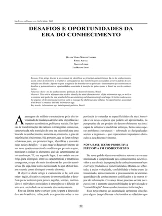 SÃO PAULO EM PERSPECTIVA, 16(3): 2002 2002
 ÃO AULO EM ERSPECTIVA 16(3) 60-66,




               DESAFIOS E OPORTUNIDADES DA
                  ERA DO CONHECIMENTO



                                                        HELENA MARIA MARTINS LASTRES
                                                                 SARITA ALBAGLI
                                                                 CRISTINA LEMOS
                                                                LIZ-REJANE LEGEY



                 Resumo: Este artigo discute a necessidade de identificar as principais características da era do conhecimento,
                 assim como de monitorar e orientar as conseqüências das transformações associadas ao novo padrão de acu-
                 mulação em difusão. Aponta-se para a urgência de desenhar novas políticas e instrumentos que minimizem os
                 desafios e potencializem as oportunidades associadas à inserção de países como o Brasil na era do conheci-
                 mento.
                 Palavras-chave: era do conhecimento; políticas de desenvolvimento; Brasil.
                 Abstract: This article addresses the need to identify the main characteristics of the information age, as well as
                 to monitor and guide the new standards for accumulating and disseminating knowledge. It further underscores
                 the urgency of developing new policy tools to manage the challenges and enhance the opportunities associated
                 with Brazil’s entrance into the information age.
                 Key words: information age; development policies; Brazil.




A
          passagem do milênio caracteriza-se pela alta in-                  portância de entender as especificidades da atual transi-
          tensidade de mudanças de relevante importância e                  ção e os novos espaços que podem ser aproveitados, na
          impactos econômicos, políticos e sociais. Em épo-                 perspectiva de um projeto de desenvolvimento nacional
cas de transformações tão radicais e abrangentes como essa,                 capaz de articular e mobilizar esforços, bem como supe-
caracterizada pela transição de uma era industrial para uma                 rar problemas estruturais – sobretudo as desigualdades
baseada no conhecimento, aumenta-se, em muito, o grau de                    sociais e regionais – que representam importante obstá-
indefinições e incertezas. Há, portanto, que se fazer esforço               culos a seu desenvolvimento.
redobrado para, em primeiro lugar, identificar e entender
esses novos desafios – o que exige o desenvolvimento de                     NOVA BASE TECNO-PRODUTIVA
um novo quadro conceitual e analítico que permita captar,                   INTENSIVA EM CONHECIMENTO
mensurar e avaliar os elementos que são determinantes de
tais mudanças.1 E, em segundo lugar, é necessário um es-                       No novo padrão técnico-econômico nota-se a crescente
forço para distinguir, entre as características e tendências                intensidade e complexidade dos conhecimentos desenvol-
emergentes, as que são mais duradouras das que são transi-                  vidos e a acelerada incorporação de conhecimentos nos bens
tórias. Ou seja, lidar com a necessidade do que Milton San-                 e serviços produzidos e comercializados. Destaca-se, sobre-
tos resumiu como distinguir o modo da moda.                                 tudo, a maior velocidade, confiabilidade e baixo custo de
   O objetivo deste artigo é exatamente o de, sob esta                      transmissão, armazenamento e processamento de enormes
orien- tação, discutir o conjunto de oportunidades e desa-                  quantidades de conhecimentos codificados e de outros ti-
fios que se colocam para países, regiões, setores, institui-                pos de informação. O avanço desse processo ocorre pari-
ções e indivíduos associados à emergência e difusão de                      passu com o aumento das possibilidades de privatização e
uma era, sociedade ou economia do conhecimento.                             “comodificação” desses conhecimentos e informações.
   Em sua última parte o artigo volta-se para a discussão                      Esse novo padrão de acumulação apresenta soluções
do caso brasileiro, reforçando o argumento sobre a im-                      para alguns dos problemas relacionados ao referido esgo-



                                                                       60
 