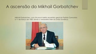 A ascensão do Mikhail Gorbatchev
 Mikhail Gorbatchev, com 54 anos é eleito secretário geral do Partido Comunista
a 11 de Março de 1985. Sendo o verdadeiro lider da União Soviética.
 