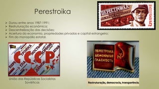 Perestroika
União das Repúblicas Socialistas
Soviéticas
 Durou entre anos 1987-1991;
 Restruturação económica;
 Descentrelização das decisões;
 Acertura da economia, propriedades privadas e capital estrangeiro;
 Fim do monopólio estatal.
 