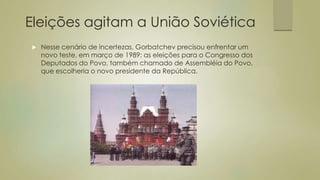 Eleições agitam a União Soviética
 Nesse cenário de incertezas, Gorbatchev precisou enfrentar um
novo teste, em março de 1989: as eleições para o Congresso dos
Deputados do Povo, também chamado de Assembléia do Povo,
que escolheria o novo presidente da República.
 