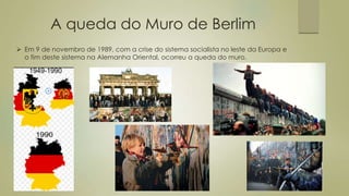 A queda do Muro de Berlim
 Em 9 de novembro de 1989, com a crise do sistema socialista no leste da Europa e
o fim deste sistema na Alemanha Oriental, ocorreu a queda do muro.
 