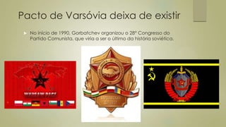Pacto de Varsóvia deixa de existir
 No início de 1990, Gorbatchev organizou o 28° Congresso do
Partido Comunista, que viria a ser o último da história soviética.
 