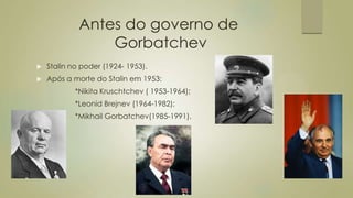 Antes do governo de
Gorbatchev
 Stalin no poder (1924- 1953).
 Após a morte do Stalin em 1953:
*Nikita Kruschtchev ( 1953-1964);
*Leonid Brejnev (1964-1982);
*Mikhail Gorbatchev(1985-1991).
 