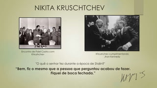 NIKITA KRUSCHTCHEV
“Bem, fiz o mesmo que a pessoa que perguntou acabou de fazer.
Fiquei de boca fechada.”
"O quê o senhor fez durante a época de Stalin?"
Encontro de Fidel Castro com
Khrushchev Khrushchev cumprimentando
Jhon Kennedy
 