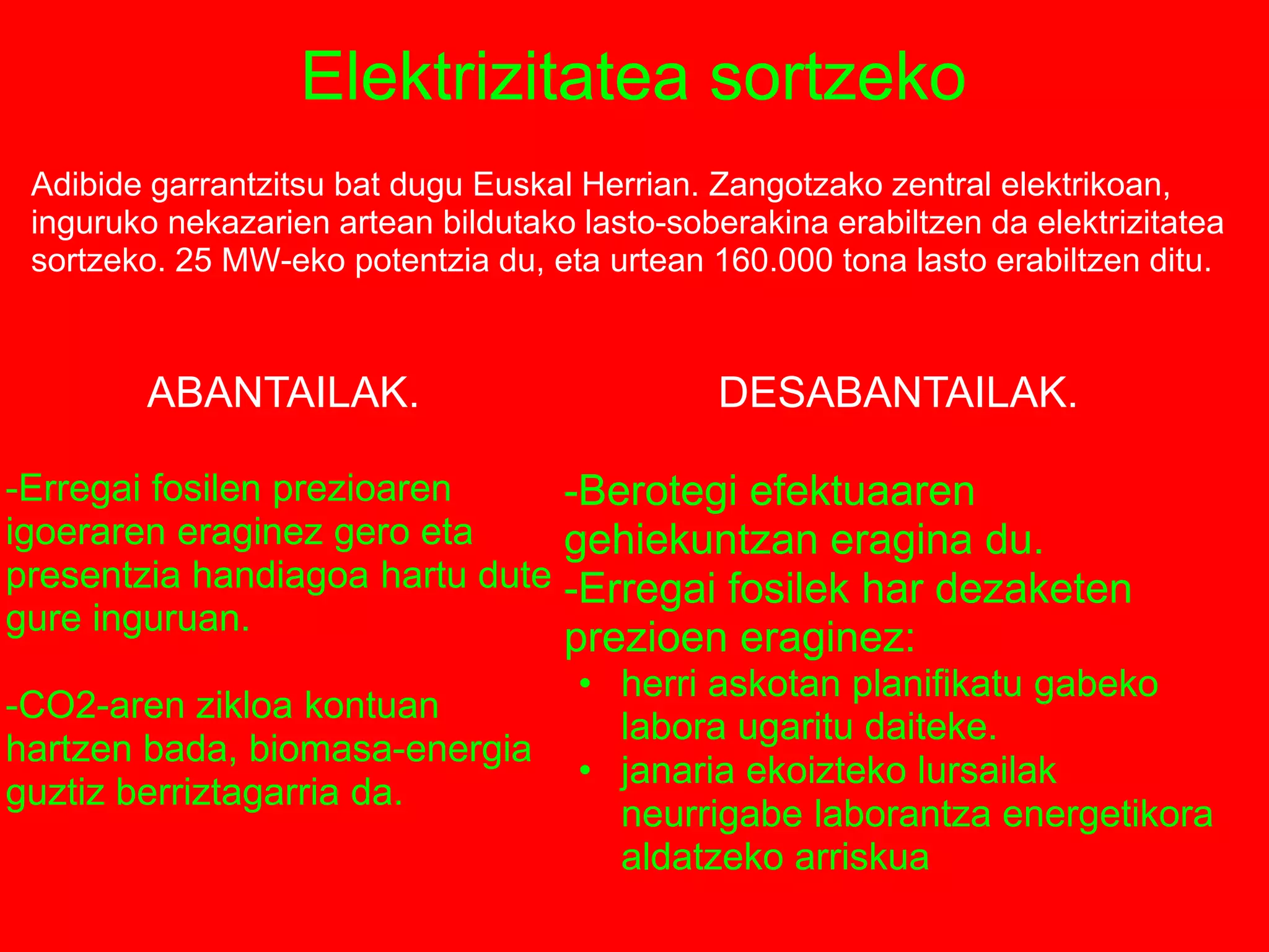 Elektrizitatea sortzeko
Adibide garrantzitsu bat dugu Euskal Herrian. Zangotzako zentral elektrikoan,
inguruko nekazarien artean bildutako lasto-soberakina erabiltzen da elektrizitatea
sortzeko. 25 MW-eko potentzia du, eta urtean 160.000 tona lasto erabiltzen ditu.
ABANTAILAK.
-Erregai fosilen prezioaren
igoeraren eraginez gero eta
presentzia handiagoa hartu dute
gure inguruan.
-CO2-aren zikloa kontuan
hartzen bada, biomasa-energia
guztiz berriztagarria da.
DESABANTAILAK.
-Berotegi efektuaaren
gehiekuntzan eragina du.
-Erregai fosilek har dezaketen
prezioen eraginez:
• herri askotan planifikatu gabeko
labora ugaritu daiteke.
• janaria ekoizteko lursailak
neurrigabe laborantza energetikora
aldatzeko arriskua
 