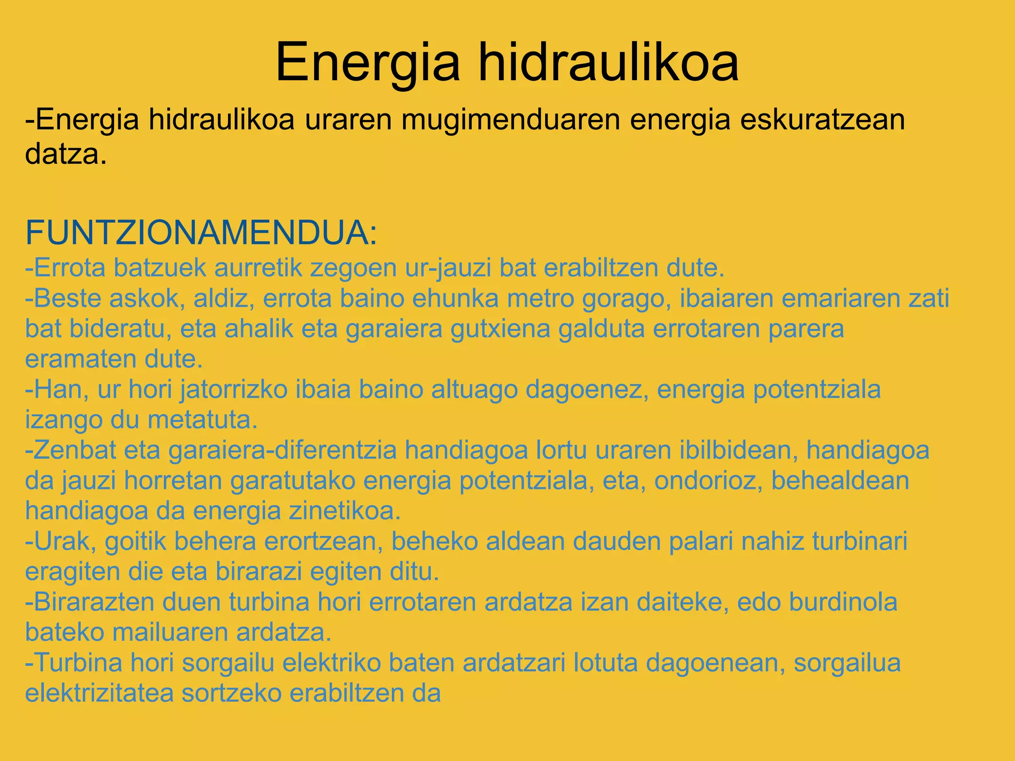 Energia hidraulikoa
-Energia hidraulikoa uraren mugimenduaren energia eskuratzean
datza.
FUNTZIONAMENDUA:
-Errota batzuek aurretik zegoen ur-jauzi bat erabiltzen dute.
-Beste askok, aldiz, errota baino ehunka metro gorago, ibaiaren emariaren zati
bat bideratu, eta ahalik eta garaiera gutxiena galduta errotaren parera
eramaten dute.
-Han, ur hori jatorrizko ibaia baino altuago dagoenez, energia potentziala
izango du metatuta.
-Zenbat eta garaiera-diferentzia handiagoa lortu uraren ibilbidean, handiagoa
da jauzi horretan garatutako energia potentziala, eta, ondorioz, behealdean
handiagoa da energia zinetikoa.
-Urak, goitik behera erortzean, beheko aldean dauden palari nahiz turbinari
eragiten die eta birarazi egiten ditu.
-Birarazten duen turbina hori errotaren ardatza izan daiteke, edo burdinola
bateko mailuaren ardatza.
-Turbina hori sorgailu elektriko baten ardatzari lotuta dagoenean, sorgailua
elektrizitatea sortzeko erabiltzen da
 