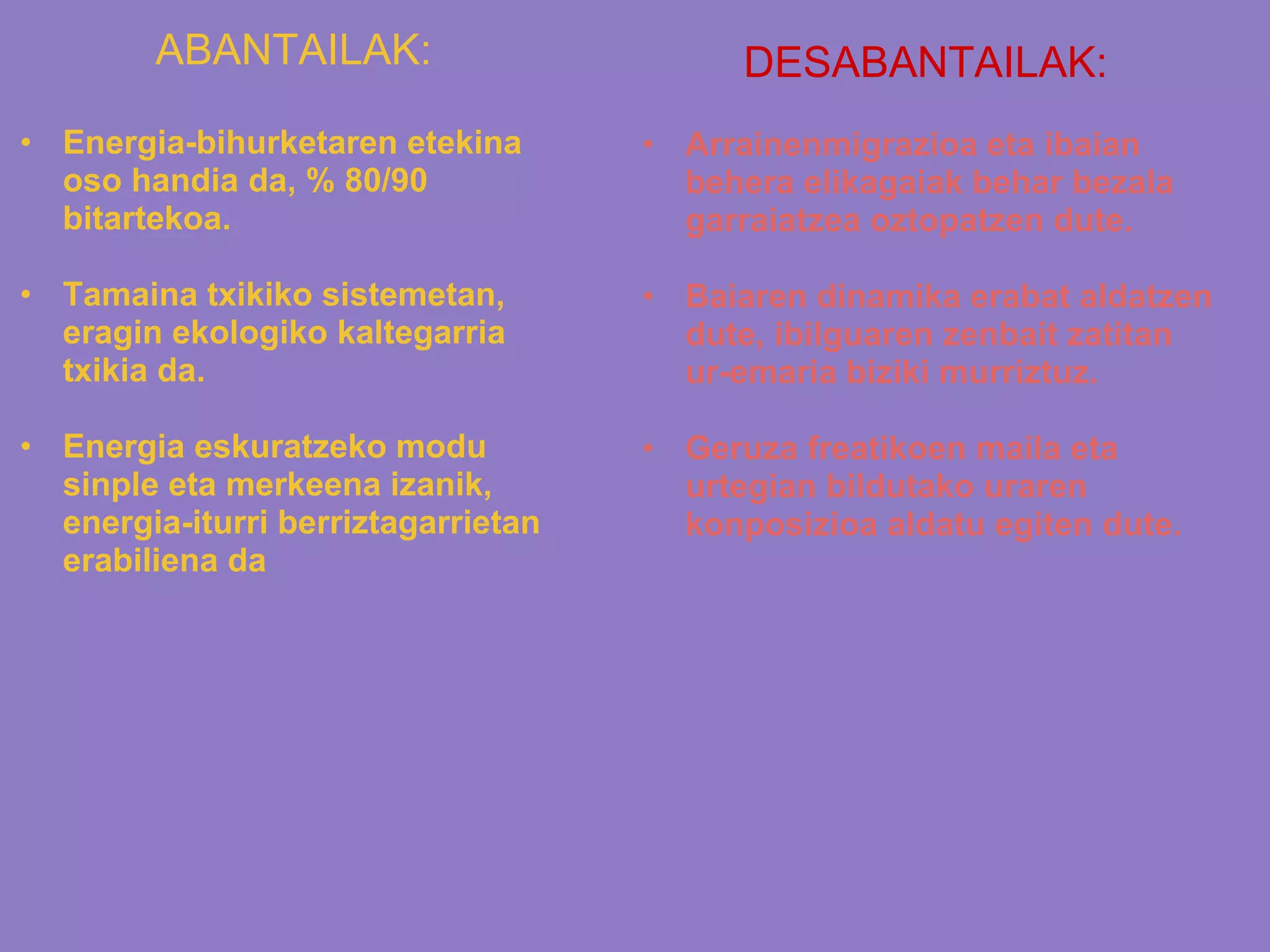 ABANTAILAK:
• Energia-bihurketaren etekina
oso handia da, % 80/90
bitartekoa.
• Tamaina txikiko sistemetan,
eragin ekologiko kaltegarria
txikia da.
• Energia eskuratzeko modu
sinple eta merkeena izanik,
energia-iturri berriztagarrietan
erabiliena da
DESABANTAILAK:
• Arrainenmigrazioa eta ibaian
behera elikagaiak behar bezala
garraiatzea oztopatzen dute.
• Baiaren dinamika erabat aldatzen
dute, ibilguaren zenbait zatitan
ur-emaria biziki murriztuz.
• Geruza freatikoen maila eta
urtegian bildutako uraren
konposizioa aldatu egiten dute.
 