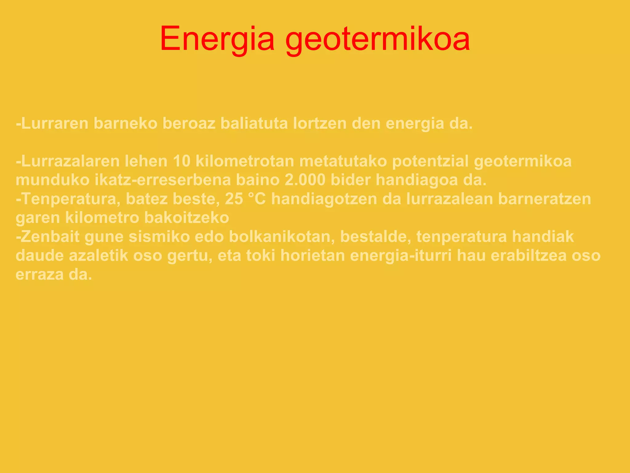 Energia geotermikoa
-Lurraren barneko beroaz baliatuta lortzen den energia da.
-Lurrazalaren lehen 10 kilometrotan metatutako potentzial geotermikoa
munduko ikatz-erreserbena baino 2.000 bider handiagoa da.
-Tenperatura, batez beste, 25 °C handiagotzen da lurrazalean barneratzen
garen kilometro bakoitzeko
-Zenbait gune sismiko edo bolkanikotan, bestalde, tenperatura handiak
daude azaletik oso gertu, eta toki horietan energia-iturri hau erabiltzea oso
erraza da.
 
