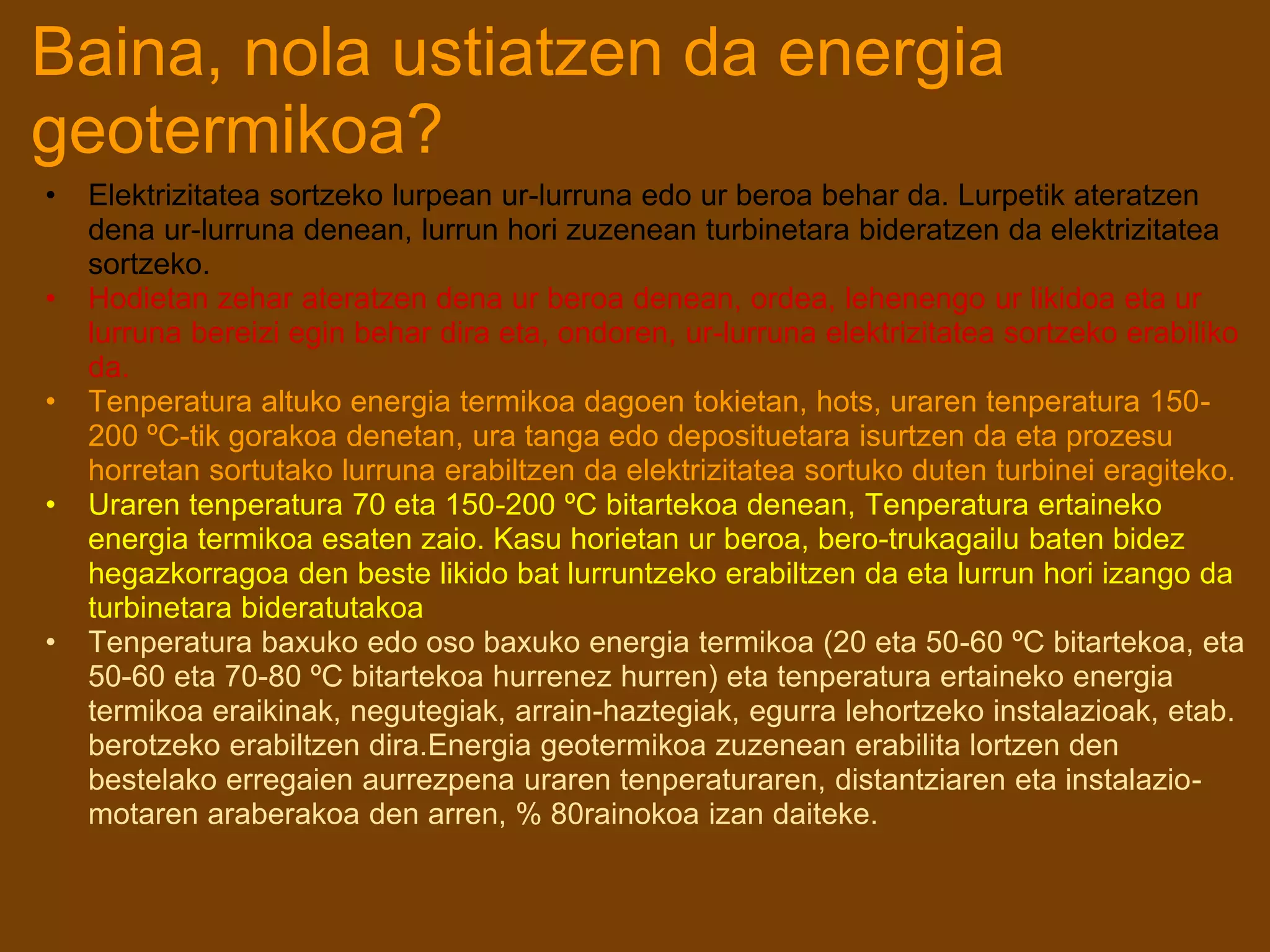 Baina, nola ustiatzen da energia
geotermikoa?
• Elektrizitatea sortzeko lurpean ur-lurruna edo ur beroa behar da. Lurpetik ateratzen
dena ur-lurruna denean, lurrun hori zuzenean turbinetara bideratzen da elektrizitatea
sortzeko.
• Hodietan zehar ateratzen dena ur beroa denean, ordea, lehenengo ur likidoa eta ur
lurruna bereizi egin behar dira eta, ondoren, ur-lurruna elektrizitatea sortzeko erabiliko
da.
• Tenperatura altuko energia termikoa dagoen tokietan, hots, uraren tenperatura 150-
200 ºC-tik gorakoa denetan, ura tanga edo deposituetara isurtzen da eta prozesu
horretan sortutako lurruna erabiltzen da elektrizitatea sortuko duten turbinei eragiteko.
• Uraren tenperatura 70 eta 150-200 ºC bitartekoa denean, Tenperatura ertaineko
energia termikoa esaten zaio. Kasu horietan ur beroa, bero-trukagailu baten bidez
hegazkorragoa den beste likido bat lurruntzeko erabiltzen da eta lurrun hori izango da
turbinetara bideratutakoa
• Tenperatura baxuko edo oso baxuko energia termikoa (20 eta 50-60 ºC bitartekoa, eta
50-60 eta 70-80 ºC bitartekoa hurrenez hurren) eta tenperatura ertaineko energia
termikoa eraikinak, negutegiak, arrain-haztegiak, egurra lehortzeko instalazioak, etab.
berotzeko erabiltzen dira.Energia geotermikoa zuzenean erabilita lortzen den
bestelako erregaien aurrezpena uraren tenperaturaren, distantziaren eta instalazio-
motaren araberakoa den arren, % 80rainokoa izan daiteke.
 