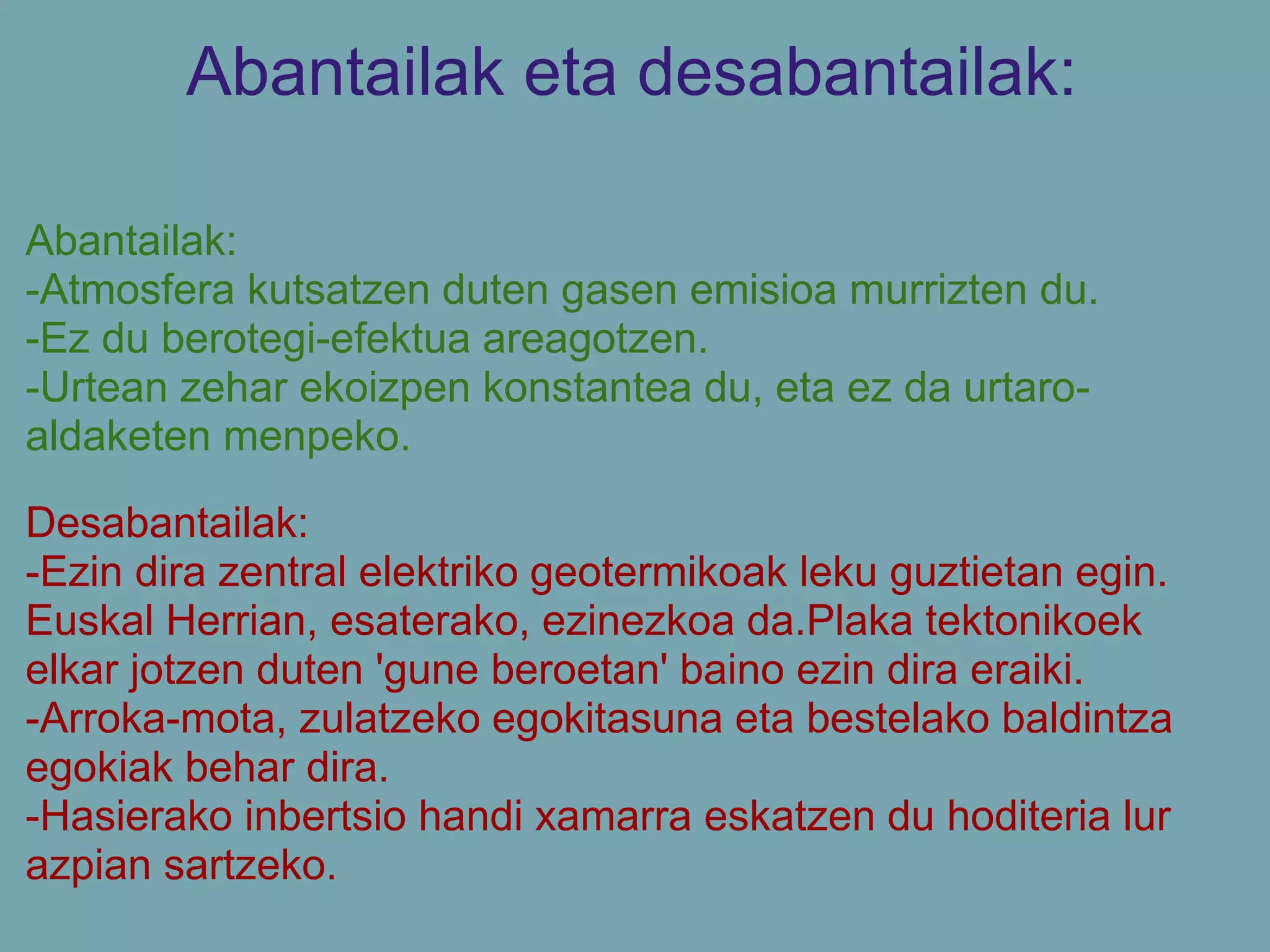 Abantailak eta desabantailak:
Abantailak:
-Atmosfera kutsatzen duten gasen emisioa murrizten du.
-Ez du berotegi-efektua areagotzen.
-Urtean zehar ekoizpen konstantea du, eta ez da urtaro-
aldaketen menpeko.
Desabantailak:
-Ezin dira zentral elektriko geotermikoak leku guztietan egin.
Euskal Herrian, esaterako, ezinezkoa da.Plaka tektonikoek
elkar jotzen duten 'gune beroetan' baino ezin dira eraiki.
-Arroka-mota, zulatzeko egokitasuna eta bestelako baldintza
egokiak behar dira.
-Hasierako inbertsio handi xamarra eskatzen du hoditeria lur
azpian sartzeko.
 