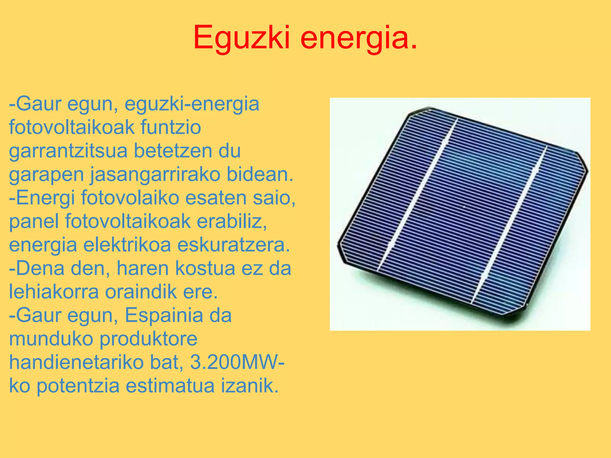 Eguzki energia.
-Gaur egun, eguzki-energia
fotovoltaikoak funtzio
garrantzitsua betetzen du
garapen jasangarrirako bidean.
-Energi fotovolaiko esaten saio,
panel fotovoltaikoak erabiliz,
energia elektrikoa eskuratzera.
-Dena den, haren kostua ez da
lehiakorra oraindik ere.
-Gaur egun, Espainia da
munduko produktore
handienetariko bat, 3.200MW-
ko potentzia estimatua izanik.
 