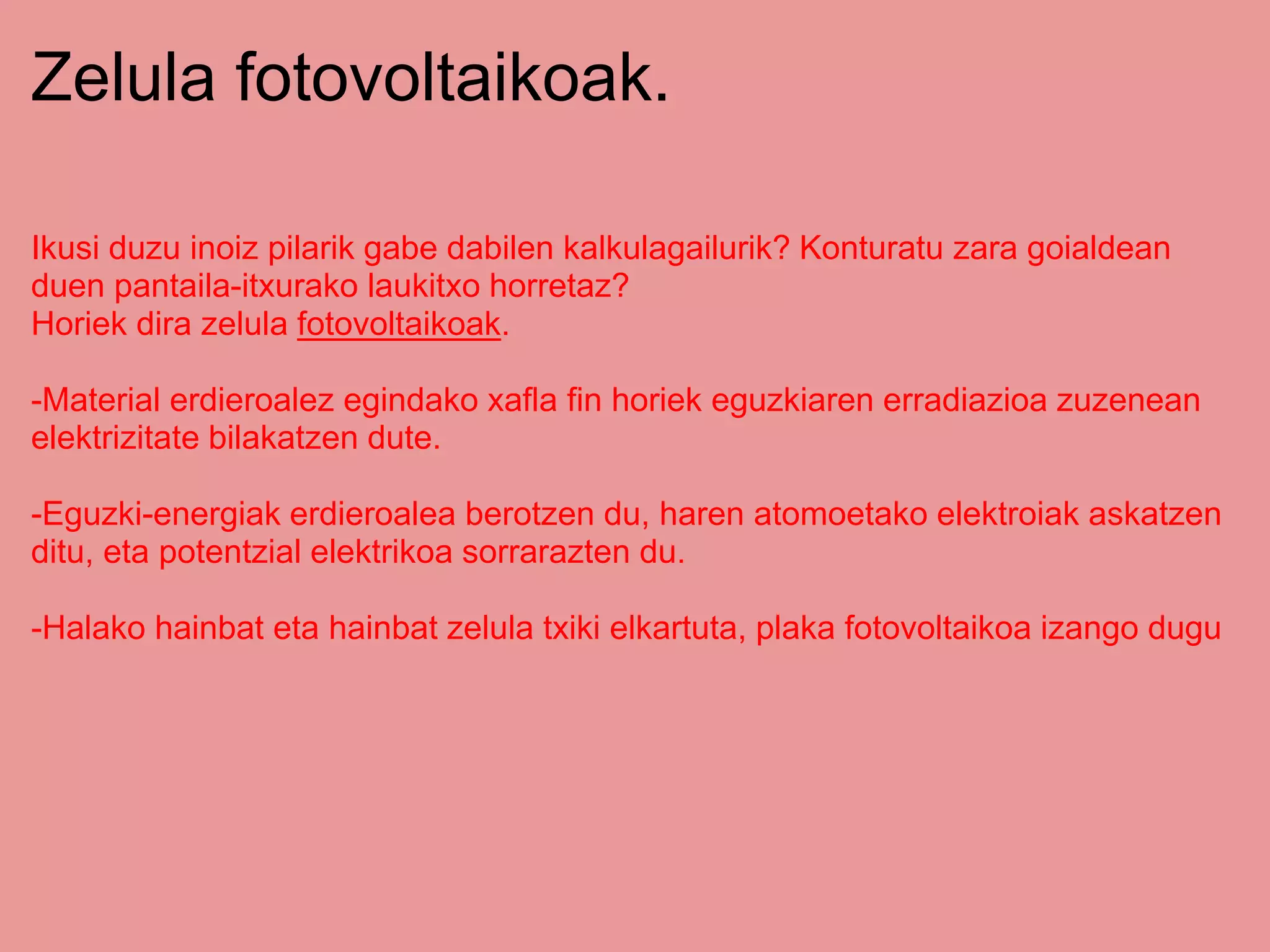 Zelula fotovoltaikoak.
Ikusi duzu inoiz pilarik gabe dabilen kalkulagailurik? Konturatu zara goialdean
duen pantaila-itxurako laukitxo horretaz?
Horiek dira zelula fotovoltaikoak.
-Material erdieroalez egindako xafla fin horiek eguzkiaren erradiazioa zuzenean
elektrizitate bilakatzen dute.
-Eguzki-energiak erdieroalea berotzen du, haren atomoetako elektroiak askatzen
ditu, eta potentzial elektrikoa sorrarazten du.
-Halako hainbat eta hainbat zelula txiki elkartuta, plaka fotovoltaikoa izango dugu
 